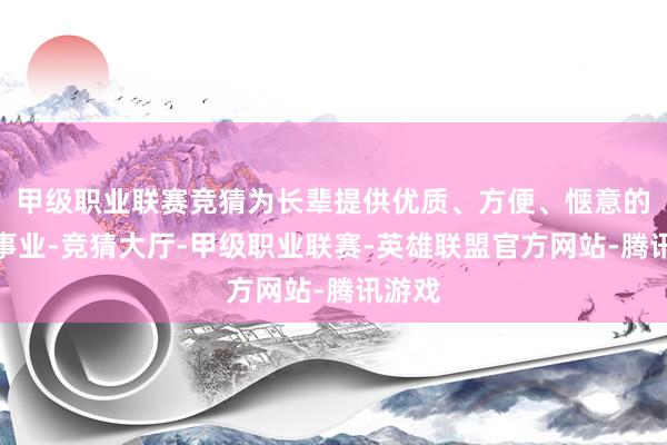 甲级职业联赛竞猜为长辈提供优质、方便、惬意的享老事业-竞猜大厅-甲级职业联赛-英雄联盟官方网站-腾讯游戏