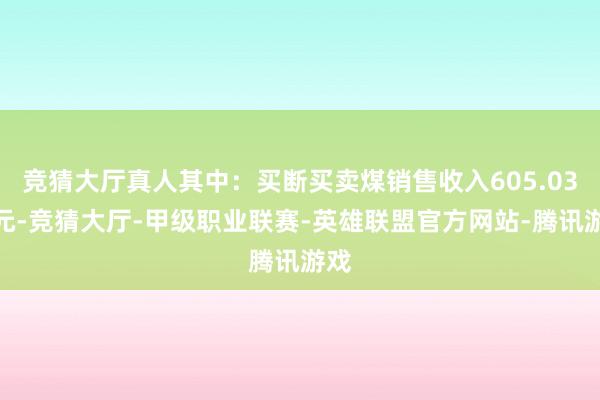 竞猜大厅真人其中：买断买卖煤销售收入605.03亿元-竞猜大厅-甲级职业联赛-英雄联盟官方网站-腾讯游戏