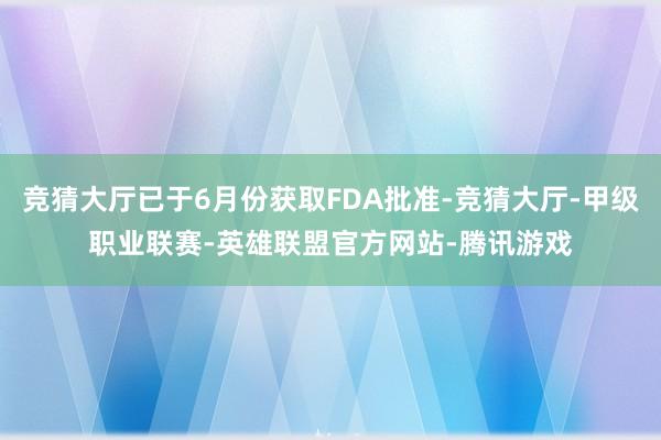 竞猜大厅已于6月份获取FDA批准-竞猜大厅-甲级职业联赛-英雄联盟官方网站-腾讯游戏