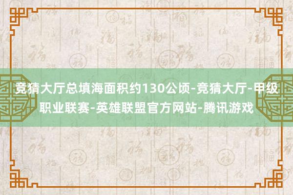 竞猜大厅总填海面积约130公顷-竞猜大厅-甲级职业联赛-英雄联盟官方网站-腾讯游戏