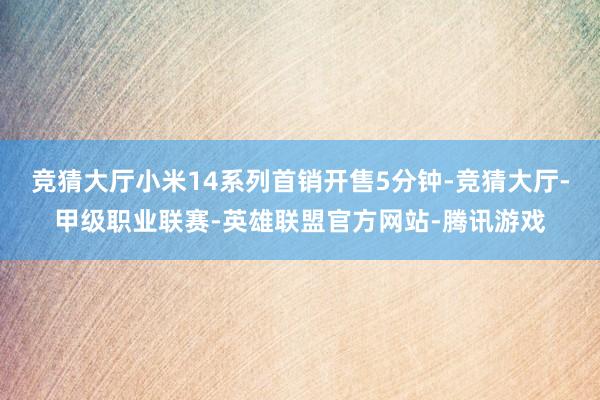 竞猜大厅小米14系列首销开售5分钟-竞猜大厅-甲级职业联赛-英雄联盟官方网站-腾讯游戏