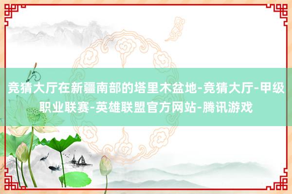 竞猜大厅在新疆南部的塔里木盆地-竞猜大厅-甲级职业联赛-英雄联盟官方网站-腾讯游戏