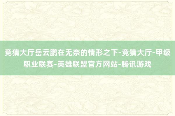 竞猜大厅岳云鹏在无奈的情形之下-竞猜大厅-甲级职业联赛-英雄联盟官方网站-腾讯游戏