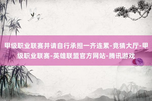 甲级职业联赛并请自行承担一齐连累-竞猜大厅-甲级职业联赛-英雄联盟官方网站-腾讯游戏