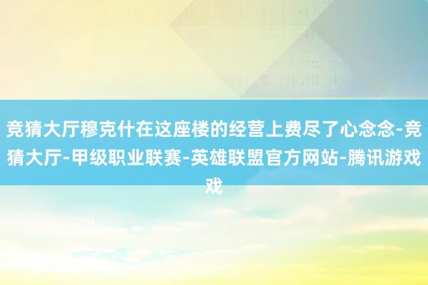 竞猜大厅穆克什在这座楼的经营上费尽了心念念-竞猜大厅-甲级职业联赛-英雄联盟官方网站-腾讯游戏