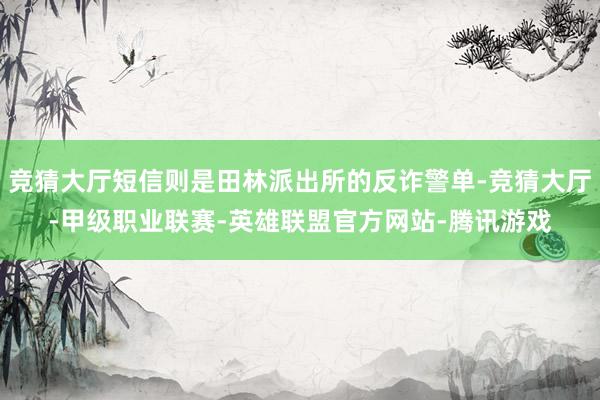 竞猜大厅短信则是田林派出所的反诈警单-竞猜大厅-甲级职业联赛-英雄联盟官方网站-腾讯游戏