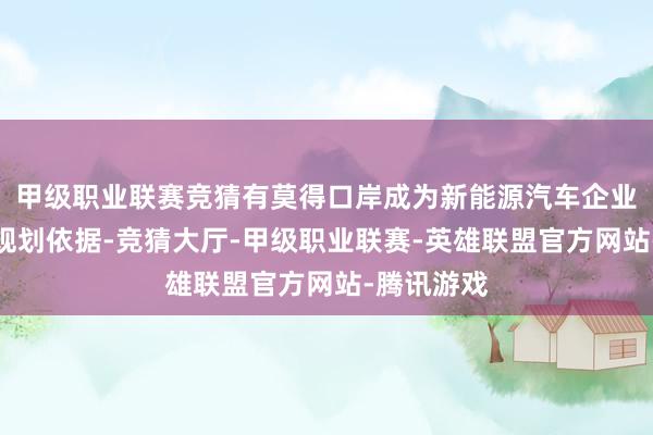 甲级职业联赛竞猜有莫得口岸成为新能源汽车企业的伏击有规划依据-竞猜大厅-甲级职业联赛-英雄联盟官方网站-腾讯游戏