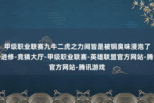 甲级职业联赛九牛二虎之力间皆是被铜臭味浸泡了的圆滑进修-竞猜大厅-甲级职业联赛-英雄联盟官方网站-腾讯游戏