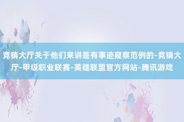 竞猜大厅关于他们来讲是有事迹窥察范例的-竞猜大厅-甲级职业联赛-英雄联盟官方网站-腾讯游戏