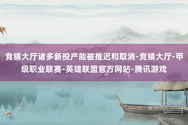 竞猜大厅诸多新投产能被推迟和取消-竞猜大厅-甲级职业联赛-英雄联盟官方网站-腾讯游戏
