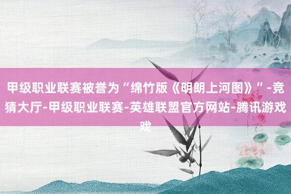 甲级职业联赛被誉为“绵竹版《明朗上河图》”-竞猜大厅-甲级职业联赛-英雄联盟官方网站-腾讯游戏