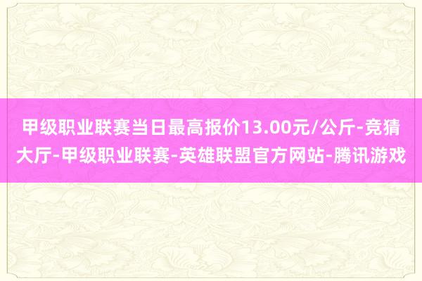 甲级职业联赛当日最高报价13.00元/公斤-竞猜大厅-甲级职业联赛-英雄联盟官方网站-腾讯游戏