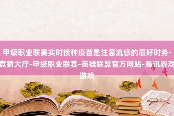 甲级职业联赛实时接种疫苗是注意流感的最好时势-竞猜大厅-甲级职业联赛-英雄联盟官方网站-腾讯游戏