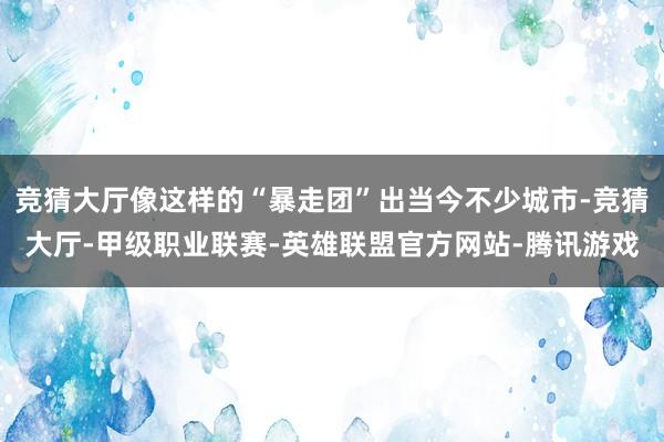 竞猜大厅像这样的“暴走团”出当今不少城市-竞猜大厅-甲级职业联赛-英雄联盟官方网站-腾讯游戏