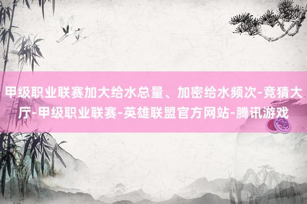 甲级职业联赛加大给水总量、加密给水频次-竞猜大厅-甲级职业联赛-英雄联盟官方网站-腾讯游戏