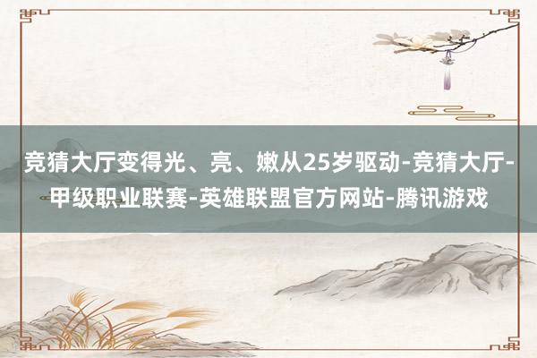 竞猜大厅变得光、亮、嫩从25岁驱动-竞猜大厅-甲级职业联赛-英雄联盟官方网站-腾讯游戏