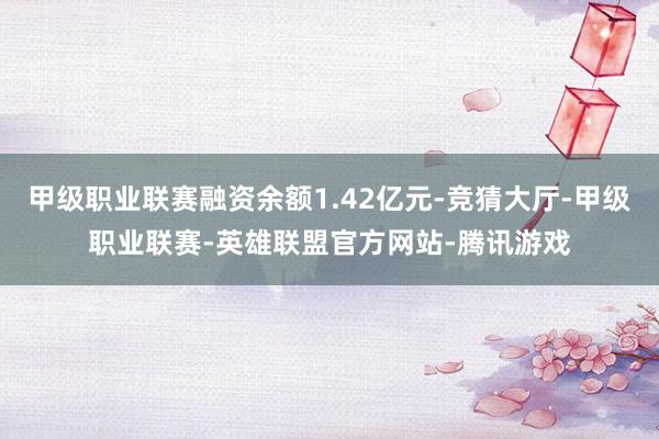 甲级职业联赛融资余额1.42亿元-竞猜大厅-甲级职业联赛-英雄联盟官方网站-腾讯游戏
