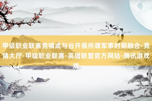 甲级职业联赛竞猜或与台开展所谓军事时期融合-竞猜大厅-甲级职业联赛-英雄联盟官方网站-腾讯游戏