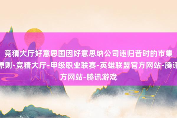 竞猜大厅好意思国因好意思纳公司违归昔时的市集交游原则-竞猜大厅-甲级职业联赛-英雄联盟官方网站-腾讯游戏
