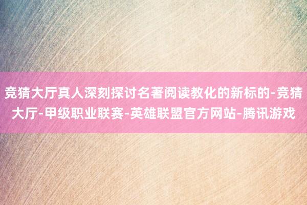 竞猜大厅真人深刻探讨名著阅读教化的新标的-竞猜大厅-甲级职业联赛-英雄联盟官方网站-腾讯游戏