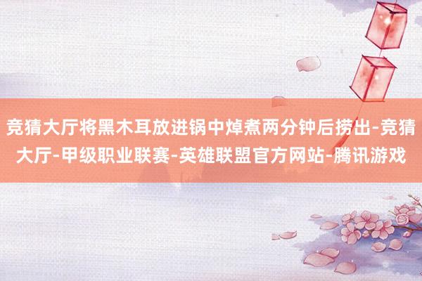竞猜大厅将黑木耳放进锅中焯煮两分钟后捞出-竞猜大厅-甲级职业联赛-英雄联盟官方网站-腾讯游戏