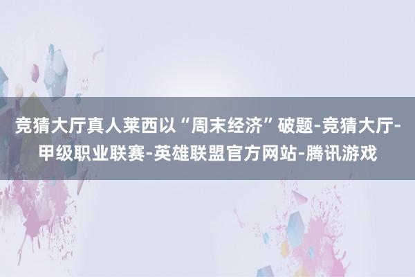 竞猜大厅真人莱西以“周末经济”破题-竞猜大厅-甲级职业联赛-英雄联盟官方网站-腾讯游戏