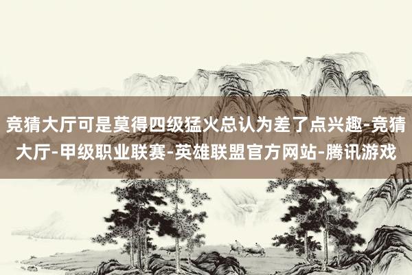 竞猜大厅可是莫得四级猛火总认为差了点兴趣-竞猜大厅-甲级职业联赛-英雄联盟官方网站-腾讯游戏