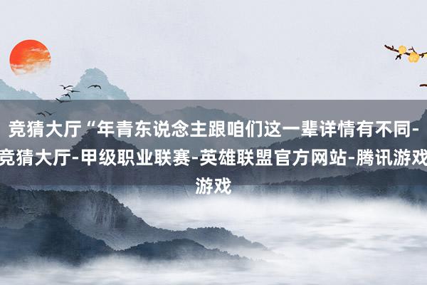 竞猜大厅“年青东说念主跟咱们这一辈详情有不同-竞猜大厅-甲级职业联赛-英雄联盟官方网站-腾讯游戏