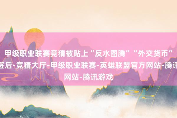 甲级职业联赛竞猜被贴上“反水图腾”“外交货币”等标签后-竞猜大厅-甲级职业联赛-英雄联盟官方网站-腾讯游戏