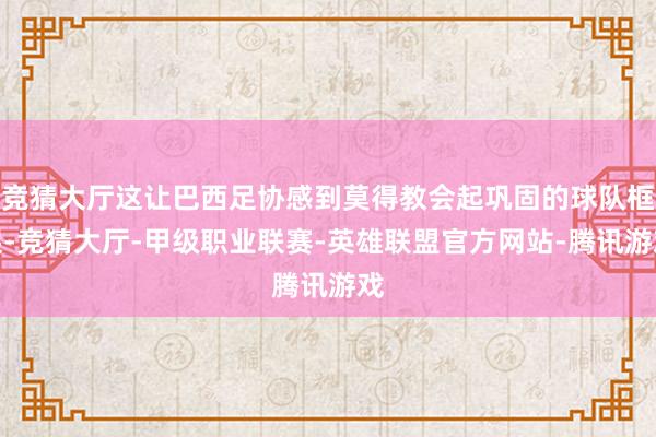 竞猜大厅这让巴西足协感到莫得教会起巩固的球队框架-竞猜大厅-甲级职业联赛-英雄联盟官方网站-腾讯游戏