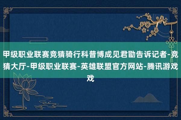 甲级职业联赛竞猜骑行科普博成见君勖告诉记者-竞猜大厅-甲级职业联赛-英雄联盟官方网站-腾讯游戏
