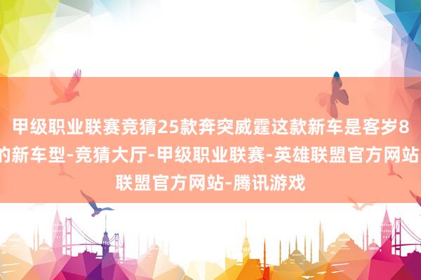 甲级职业联赛竞猜25款奔突威霆这款新车是客岁8月份上市的新车型-竞猜大厅-甲级职业联赛-英雄联盟官方网站-腾讯游戏