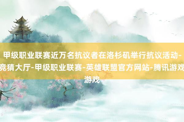 甲级职业联赛近万名抗议者在洛杉矶举行抗议活动-竞猜大厅-甲级职业联赛-英雄联盟官方网站-腾讯游戏