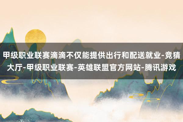 甲级职业联赛滴滴不仅能提供出行和配送就业-竞猜大厅-甲级职业联赛-英雄联盟官方网站-腾讯游戏