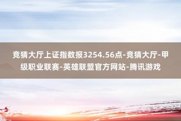 竞猜大厅上证指数报3254.56点-竞猜大厅-甲级职业联赛-英雄联盟官方网站-腾讯游戏