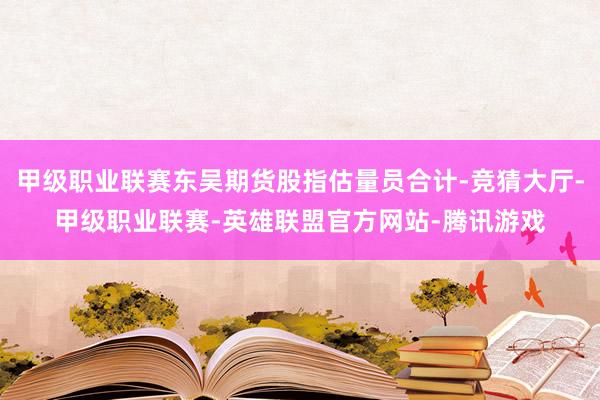 甲级职业联赛东吴期货股指估量员合计-竞猜大厅-甲级职业联赛-英雄联盟官方网站-腾讯游戏