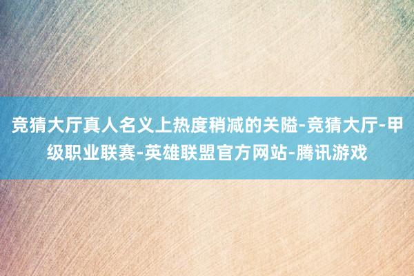 竞猜大厅真人名义上热度稍减的关隘-竞猜大厅-甲级职业联赛-英雄联盟官方网站-腾讯游戏