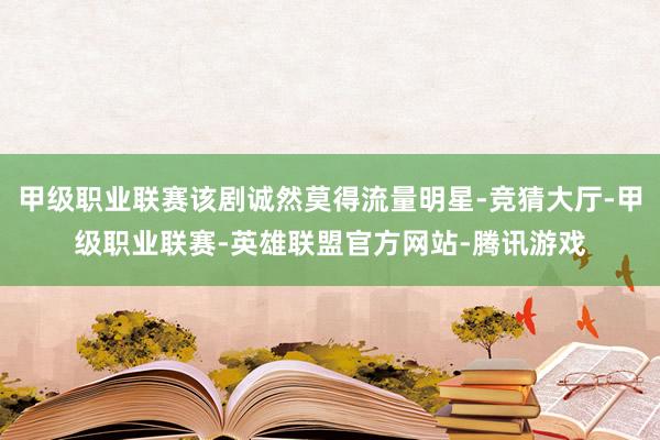 甲级职业联赛该剧诚然莫得流量明星-竞猜大厅-甲级职业联赛-英雄联盟官方网站-腾讯游戏