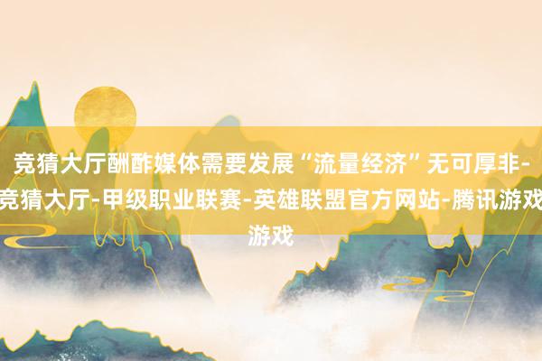 竞猜大厅酬酢媒体需要发展“流量经济”无可厚非-竞猜大厅-甲级职业联赛-英雄联盟官方网站-腾讯游戏