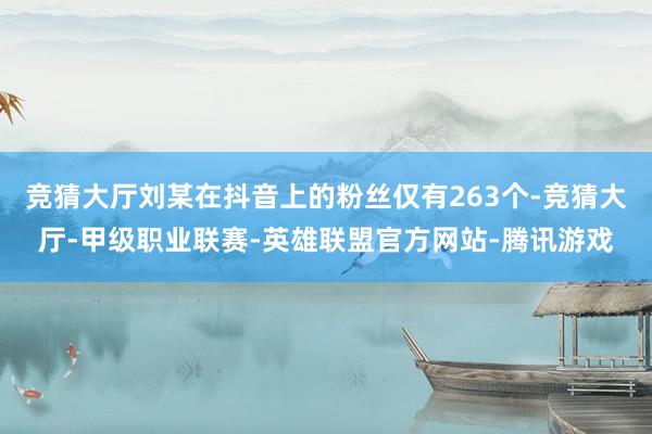 竞猜大厅刘某在抖音上的粉丝仅有263个-竞猜大厅-甲级职业联赛-英雄联盟官方网站-腾讯游戏