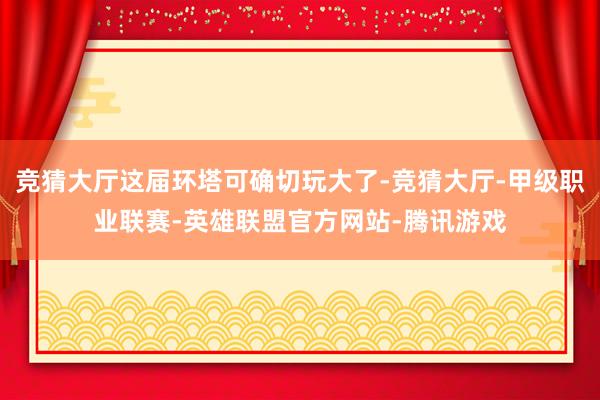 竞猜大厅这届环塔可确切玩大了-竞猜大厅-甲级职业联赛-英雄联盟官方网站-腾讯游戏
