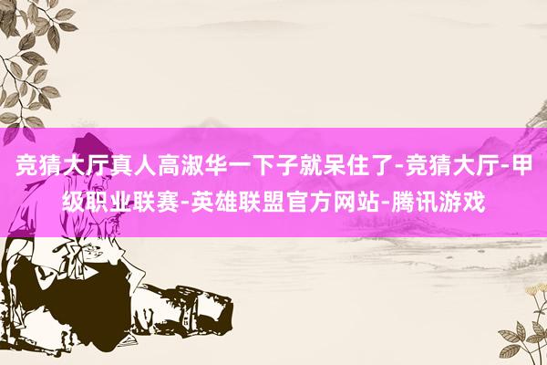 竞猜大厅真人高淑华一下子就呆住了-竞猜大厅-甲级职业联赛-英雄联盟官方网站-腾讯游戏