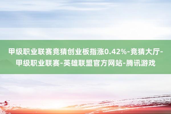 甲级职业联赛竞猜创业板指涨0.42%-竞猜大厅-甲级职业联赛-英雄联盟官方网站-腾讯游戏