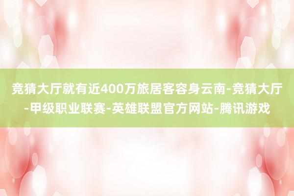 竞猜大厅就有近400万旅居客容身云南-竞猜大厅-甲级职业联赛-英雄联盟官方网站-腾讯游戏