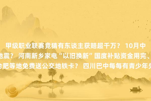 甲级职业联赛竞猜有东谈主获赔超千万？ 　　10月中旬河南、云南两地发生地震？ 　　河南新乡家电“以旧换新”国度补贴资金用完、计谋暂停？ 　　成齐、合肥等地免费送公交地铁卡？ 　　四川巴中每每有青少年失散？ 　　哈尔滨文旅发布“补贴旅游团费计谋”？ 　　吃鸡蛋能止泻？ -竞猜大厅-甲级职业联赛-英雄联盟官方网站-腾讯游戏