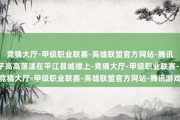 竞猜大厅-甲级职业联赛-英雄联盟官方网站-腾讯游戏鲜红的镰刀斧头旗子高高荡漾在平江县城楼上-竞猜大厅-甲级职业联赛-英雄联盟官方网站-腾讯游戏