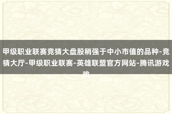 甲级职业联赛竞猜大盘股稍强于中小市值的品种-竞猜大厅-甲级职业联赛-英雄联盟官方网站-腾讯游戏