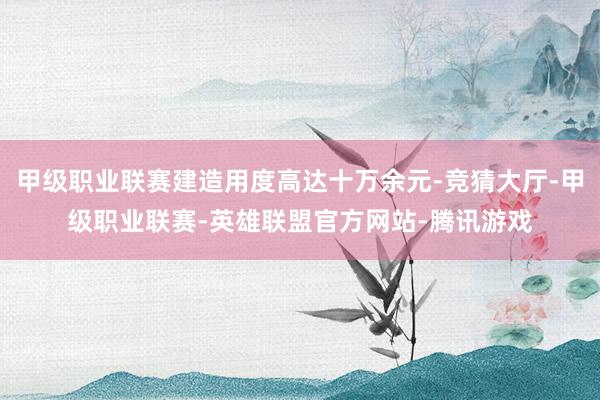 甲级职业联赛建造用度高达十万余元-竞猜大厅-甲级职业联赛-英雄联盟官方网站-腾讯游戏