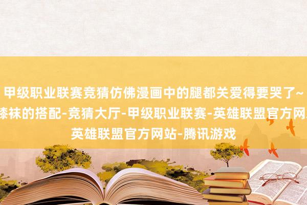 甲级职业联赛竞猜仿佛漫画中的腿都关爱得要哭了~这种黑丝过膝袜的搭配-竞猜大厅-甲级职业联赛-英雄联盟官方网站-腾讯游戏