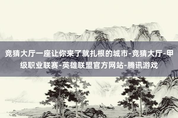 竞猜大厅一座让你来了就扎根的城市-竞猜大厅-甲级职业联赛-英雄联盟官方网站-腾讯游戏
